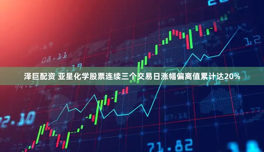 泽巨配资 亚星化学股票连续三个交易日涨幅偏离值累计达20%