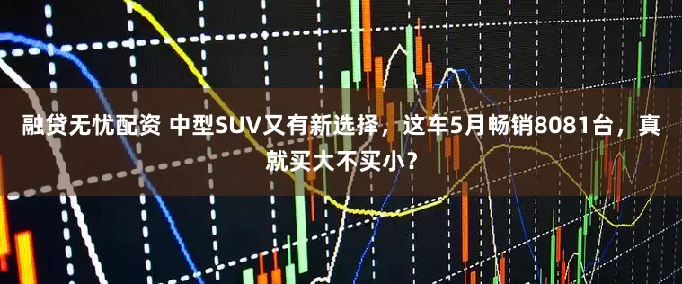 融贷无忧配资 中型SUV又有新选择，这车5月畅销8081台，真就买大不买小？