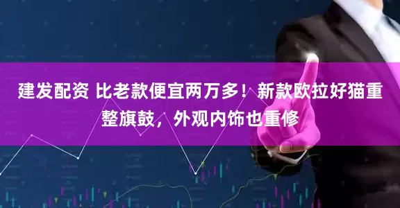 建发配资 比老款便宜两万多！新款欧拉好猫重整旗鼓，外观内饰也重修