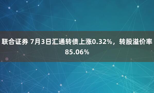 联合证券 7月3日汇通转债上涨0.32%，转股溢价率85.06%