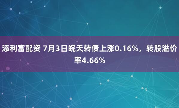 添利富配资 7月3日皖天转债上涨0.16%，转股溢价率4.66%