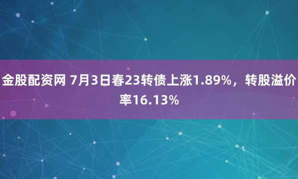 金股配资网 7月3日春23转债上涨1.89%，转股溢价率16.13%
