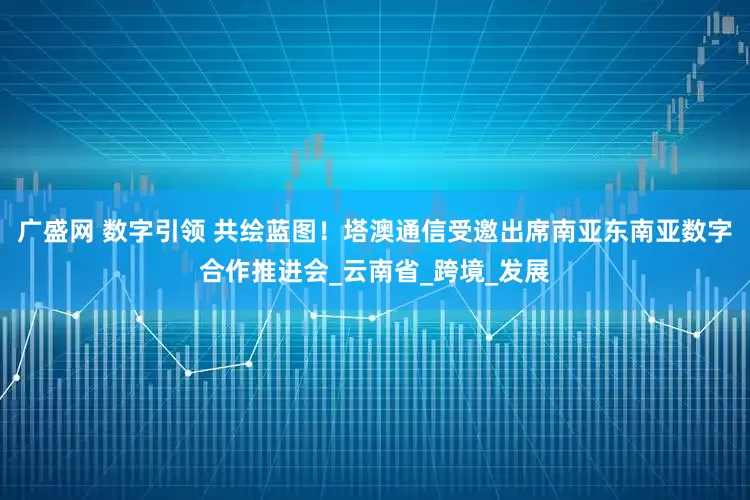 广盛网 数字引领 共绘蓝图！塔澳通信受邀出席南亚东南亚数字合作推进会_云南省_跨境_发展