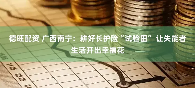 德旺配资 广西南宁：耕好长护险“试验田” 让失能者生活开出幸福花
