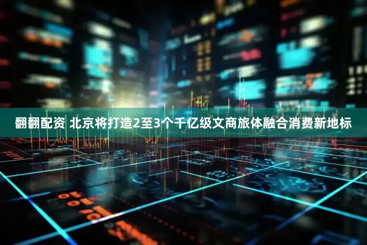 翻翻配资 北京将打造2至3个千亿级文商旅体融合消费新地标