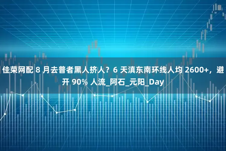 佳荣网配 8 月去普者黑人挤人？6 天滇东南环线人均 2600+，避开 90% 人流_阿石_元阳_Day