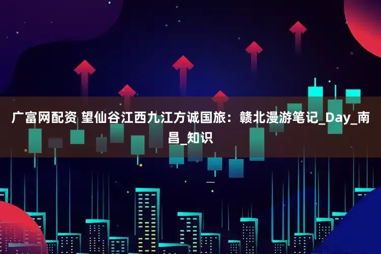 广富网配资 望仙谷江西九江方诚国旅：赣北漫游笔记_Day_南昌_知识