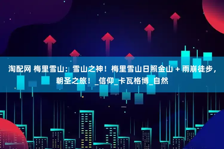 淘配网 梅里雪山：雪山之神！梅里雪山日照金山 + 雨崩徒步，朝圣之旅！_信仰_卡瓦格博_自然