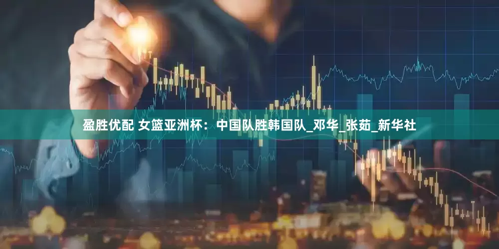 盈胜优配 女篮亚洲杯：中国队胜韩国队_邓华_张茹_新华社