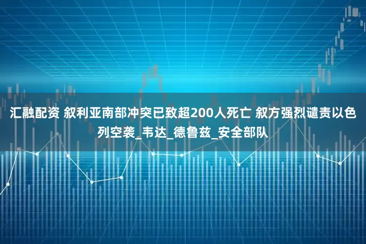 汇融配资 叙利亚南部冲突已致超200人死亡 叙方强烈谴责以色列空袭_韦达_德鲁兹_安全部队