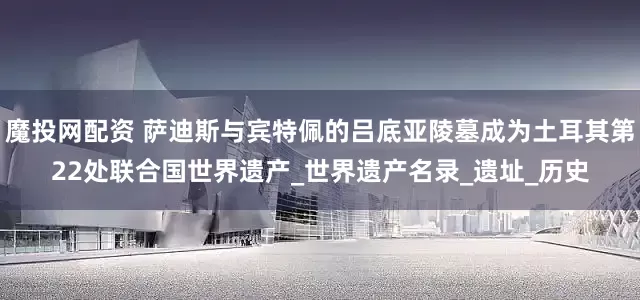 魔投网配资 萨迪斯与宾特佩的吕底亚陵墓成为土耳其第22处联合国世界遗产_世界遗产名录_遗址_历史