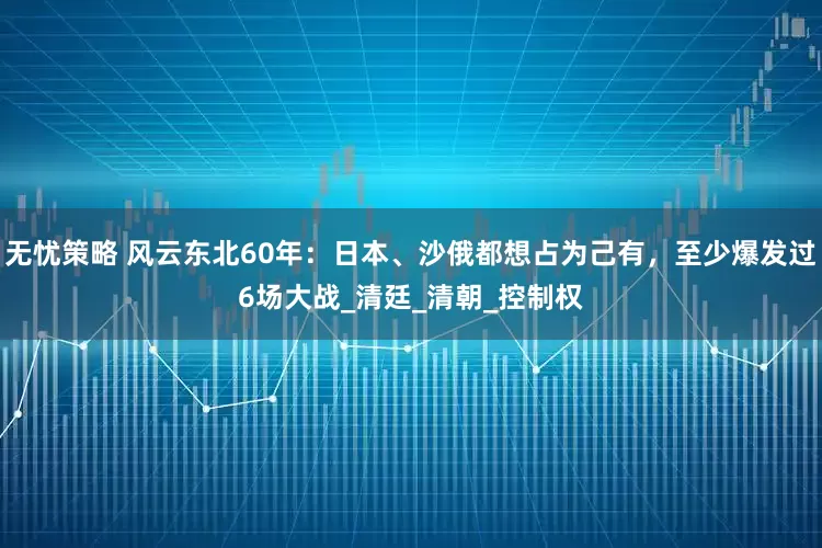 无忧策略 风云东北60年：日本、沙俄都想占为己有，至少爆发过6场大战_清廷_清朝_控制权