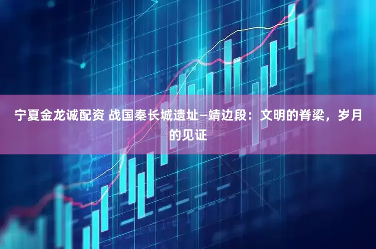 宁夏金龙诚配资 战国秦长城遗址—靖边段：文明的脊梁，岁月的见证
