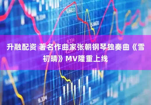 升融配资 著名作曲家张朝钢琴独奏曲《雪初晴》MV隆重上线