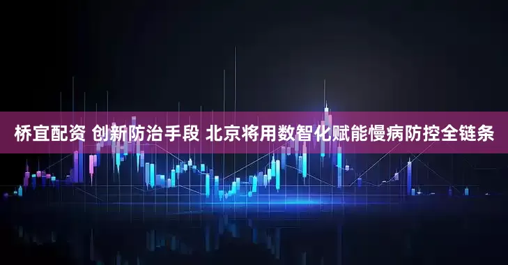 桥宜配资 创新防治手段 北京将用数智化赋能慢病防控全链条