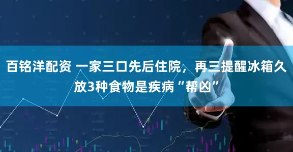 百铭洋配资 一家三口先后住院，再三提醒冰箱久放3种食物是疾病“帮凶”