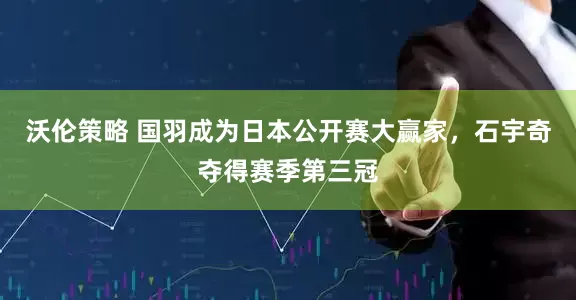 沃伦策略 国羽成为日本公开赛大赢家，石宇奇夺得赛季第三冠