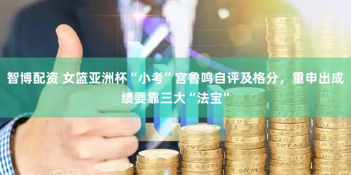 智博配资 女篮亚洲杯“小考”宫鲁鸣自评及格分，重申出成绩要靠三大“法宝”