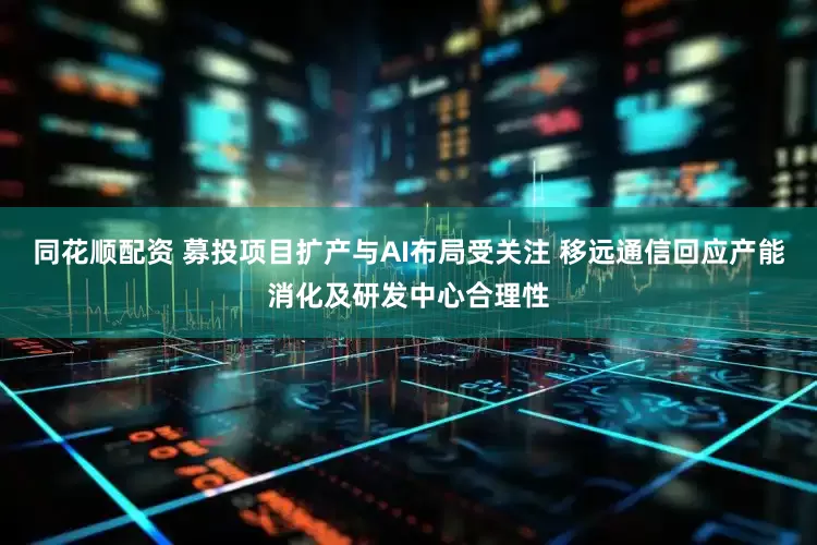 同花顺配资 募投项目扩产与AI布局受关注 移远通信回应产能消化及研发中心合理性