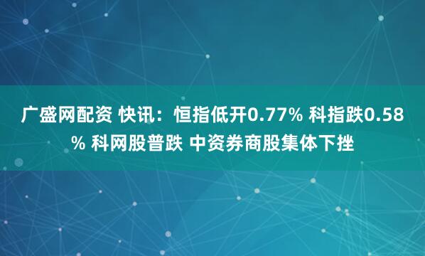 广盛网配资 快讯：恒指低开0.77% 科指跌0.58% 科网股普跌 中资券商股集体下挫