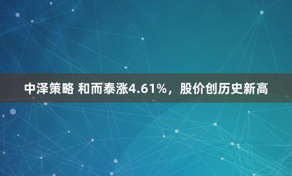 中泽策略 和而泰涨4.61%，股价创历史新高
