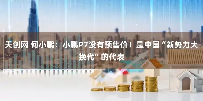 天创网 何小鹏：小鹏P7没有预售价！是中国“新势力大换代”的代表
