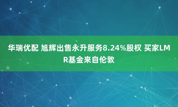 华瑞优配 旭辉出售永升服务8.24%股权 买家LMR基金来自伦敦