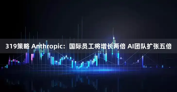 319策略 Anthropic：国际员工将增长两倍 AI团队扩张五倍