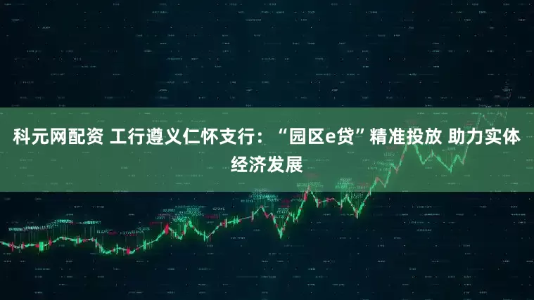 科元网配资 工行遵义仁怀支行：“园区e贷”精准投放 助力实体经济发展