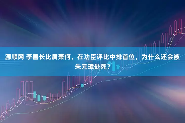 源顺网 李善长比肩萧何，在功臣评比中排首位，为什么还会被朱元璋处死？