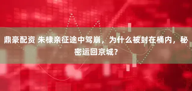 鼎豪配资 朱棣亲征途中驾崩，为什么被封在桶内，秘密运回京城？