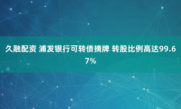 久融配资 浦发银行可转债摘牌 转股比例高达99.67%
