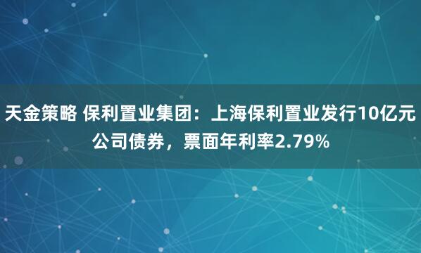 天金策略 保利置业集团：上海保利置业发行10亿元公司债券，票面年利率2.79%
