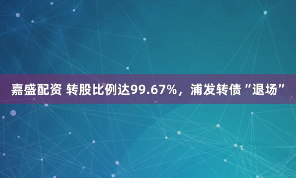 嘉盛配资 转股比例达99.67%，浦发转债“退场”