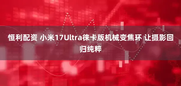 恒利配资 小米17Ultra徕卡版机械变焦环 让摄影回归纯粹