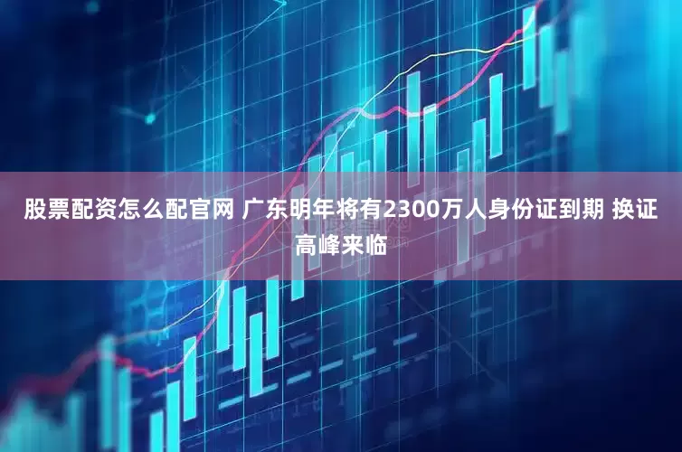股票配资怎么配官网 广东明年将有2300万人身份证到期 换证高峰来临