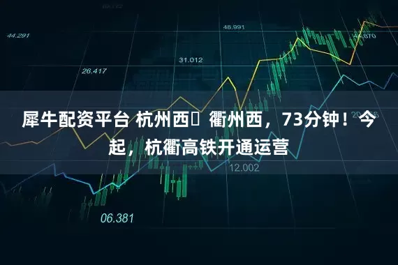 犀牛配资平台 杭州西⇌衢州西，73分钟！今起，杭衢高铁开通运营