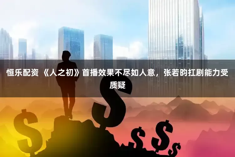 恒乐配资 《人之初》首播效果不尽如人意，张若昀扛剧能力受质疑