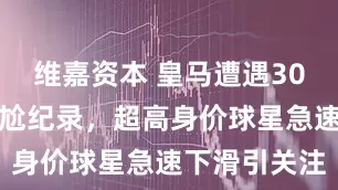 维嘉资本 皇马遭遇30场零进球尴尬纪录，超高身价球星急速下滑引关注
