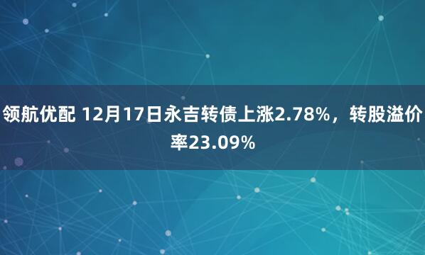 领航优配 12月17日永吉转债上涨2.78%，转股溢价率23.09%
