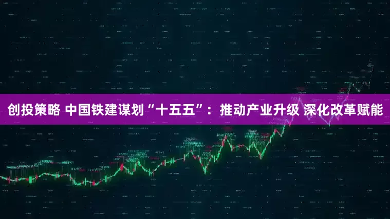 创投策略 中国铁建谋划“十五五”：推动产业升级 深化改革赋能